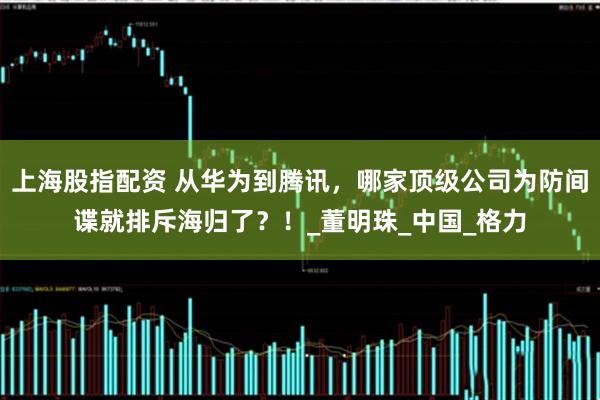 上海股指配资 从华为到腾讯，哪家顶级公司为防间谍就排斥海归了？！_董明珠_中国_格力