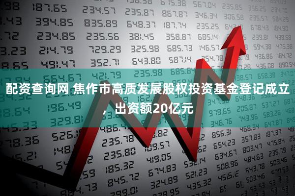 配资查询网 焦作市高质发展股权投资基金登记成立，出资额20亿元
