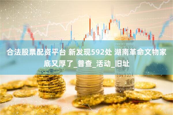 合法股票配资平台 新发现592处 湖南革命文物家底又厚了_普查_活动_旧址