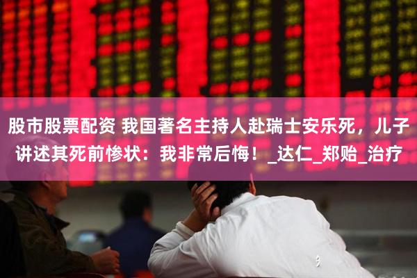 股市股票配资 我国著名主持人赴瑞士安乐死，儿子讲述其死前惨状：我非常后悔！_达仁_郑贻_治疗