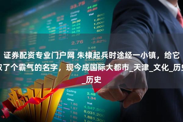 证券配资专业门户网 朱棣起兵时途经一小镇，给它取了个霸气的名字，现今成国际大都市_天津_文化_历史