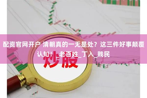 配资官网开户 清朝真的一无是处？这三件好事颠覆认知！_老百姓_丁入_贱民