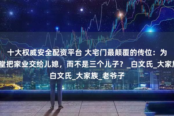 十大权威安全配资平台 大宅门最颠覆的传位：为什么白萌堂把家业交给儿媳，而不是三个儿子？_白文氏_大家族_老爷子