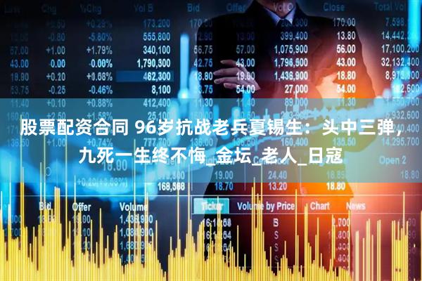 股票配资合同 96岁抗战老兵夏锡生：头中三弹，九死一生终不悔_金坛_老人_日寇