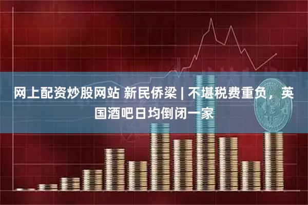 网上配资炒股网站 新民侨梁 | 不堪税费重负，英国酒吧日均倒闭一家