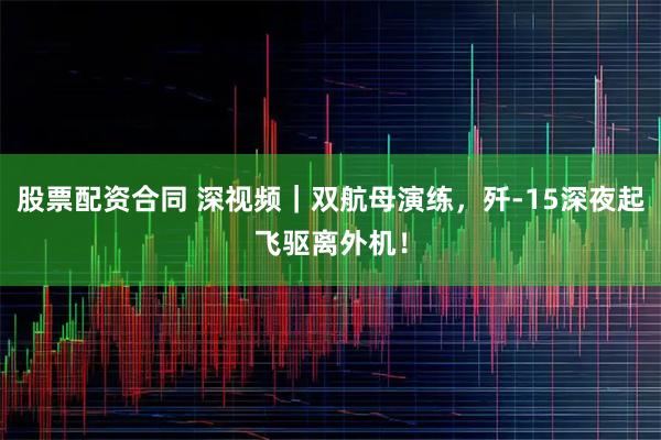 股票配资合同 深视频｜双航母演练，歼-15深夜起飞驱离外机！