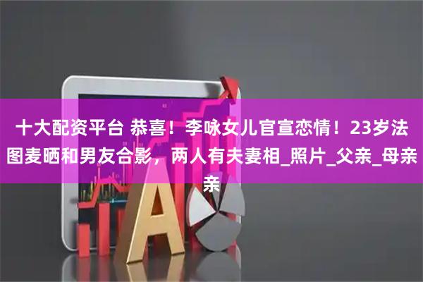 十大配资平台 恭喜！李咏女儿官宣恋情！23岁法图麦晒和男友合影，两人有夫妻相_照片_父亲_母亲