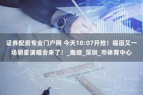 证券配资专业门户网 今天18:07开抢！福田又一场明星演唱会来了！_鹿晗_深圳_市体育中心