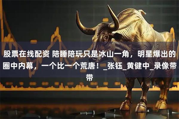 股票在线配资 陪睡陪玩只是冰山一角，明星爆出的圈中内幕，一个比一个荒唐！_张钰_黄健中_录像带