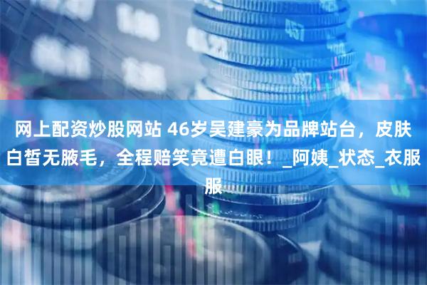 网上配资炒股网站 46岁吴建豪为品牌站台，皮肤白皙无腋毛，全程赔笑竟遭白眼！_阿姨_状态_衣服