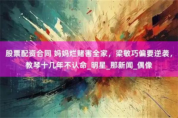 股票配资合同 妈妈烂赌害全家，梁敏巧偏要逆袭，教琴十几年不认命_明星_那新闻_偶像