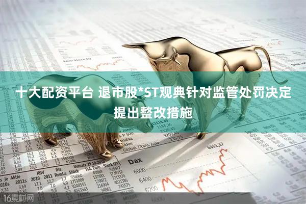 十大配资平台 退市股*ST观典针对监管处罚决定提出整改措施
