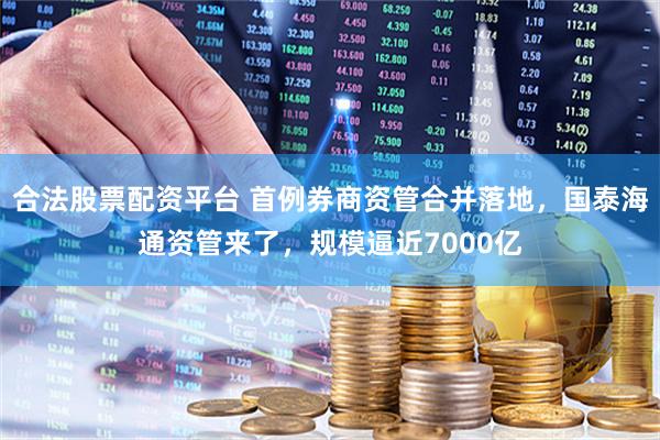 合法股票配资平台 首例券商资管合并落地，国泰海通资管来了，规模逼近7000亿