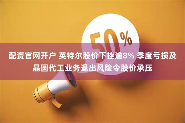 配资官网开户 英特尔股价下挫逾8% 季度亏损及晶圆代工业务退出风险令股价承压