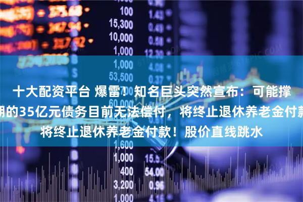 十大配资平台 爆雷！知名巨头突然宣布：可能撑不下去了，将到期的35亿元债务目前无法偿付，将终止退休养老金付款！股价直线跳水