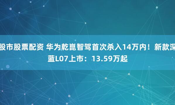 股市股票配资 华为乾崑智驾首次杀入14万内！新款深蓝L07上市：13.59万起