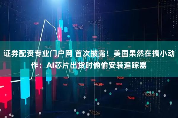 证券配资专业门户网 首次披露！美国果然在搞小动作：AI芯片出货时偷偷安装追踪器