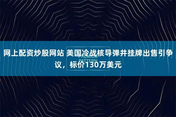网上配资炒股网站 美国冷战核导弹井挂牌出售引争议，标价130万美元
