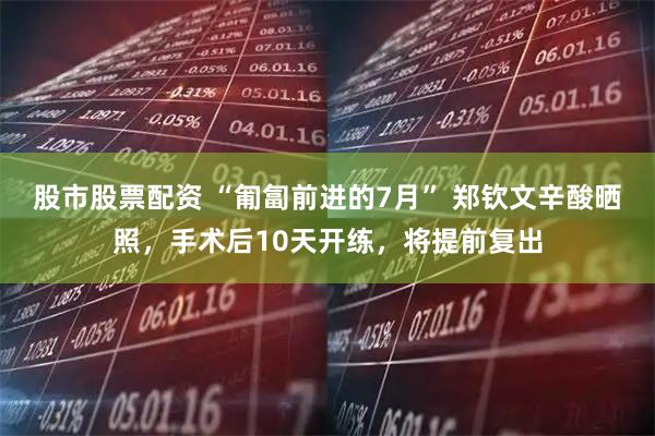 股市股票配资 “匍匐前进的7月” 郑钦文辛酸晒照，手术后10天开练，将提前复出