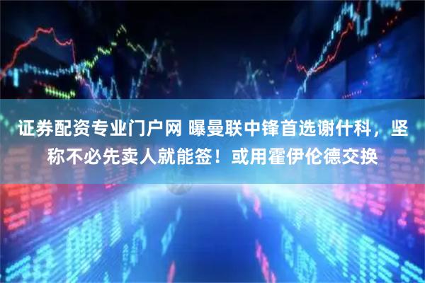 证券配资专业门户网 曝曼联中锋首选谢什科，坚称不必先卖人就能签！或用霍伊伦德交换