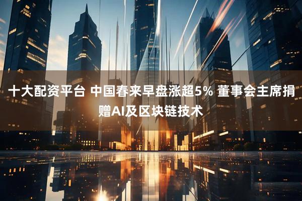 十大配资平台 中国春来早盘涨超5% 董事会主席捐赠AI及区块链技术