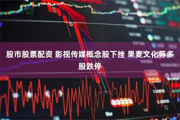股市股票配资 影视传媒概念股下挫 果麦文化等多股跌停