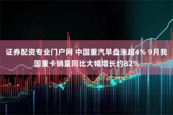 证券配资专业门户网 中国重汽早盘涨超4% 9月我国重卡销量同比大幅增长约82%