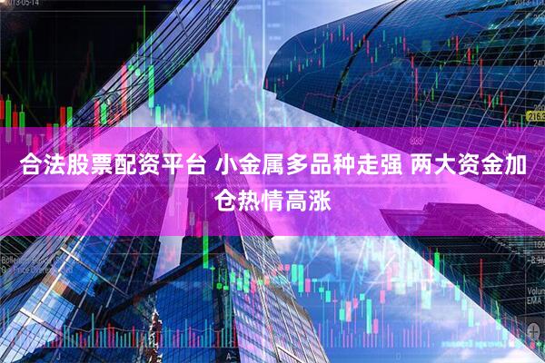 合法股票配资平台 小金属多品种走强 两大资金加仓热情高涨