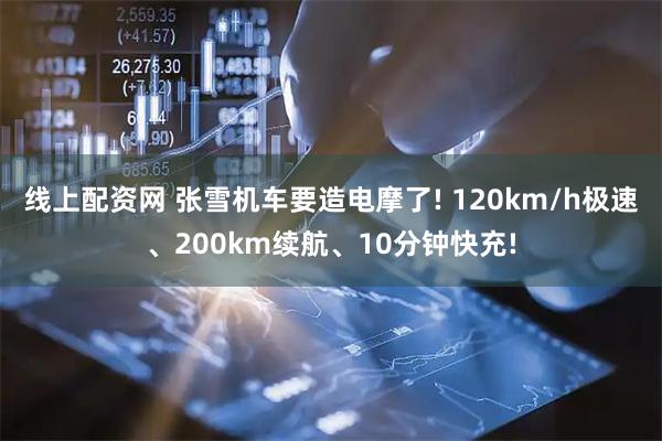 线上配资网 张雪机车要造电摩了! 120km/h极速、200km续航、10分钟快充!