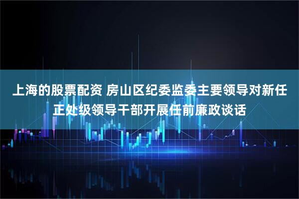 上海的股票配资 房山区纪委监委主要领导对新任正处级领导干部开展任前廉政谈话