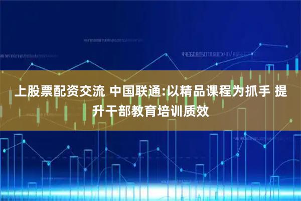 上股票配资交流 中国联通:以精品课程为抓手 提升干部教育培训质效