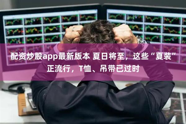 配资炒股app最新版本 夏日将至，这些“夏装”正流行，T恤、吊带已过时