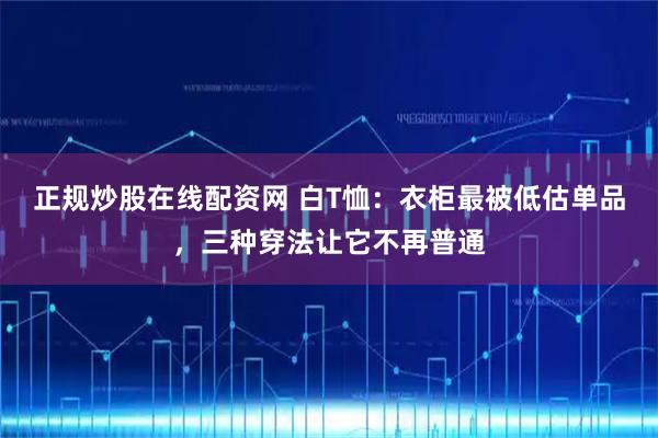 正规炒股在线配资网 白T恤：衣柜最被低估单品，三种穿法让它不再普通