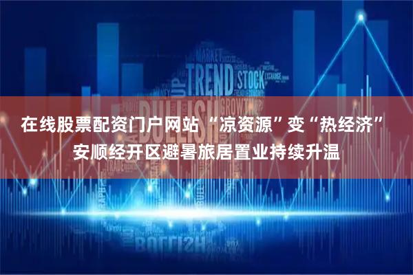 在线股票配资门户网站 “凉资源”变“热经济” 安顺经开区避暑旅居置业持续升温