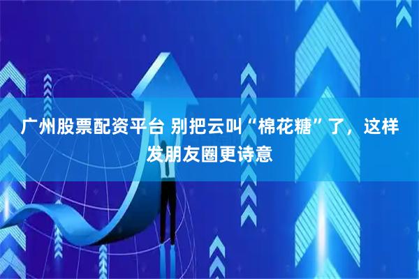 广州股票配资平台 别把云叫“棉花糖”了，这样发朋友圈更诗意