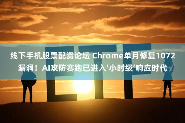 线下手机股票配资论坛 Chrome单月修复1072漏洞！AI攻防赛跑已进入‘小时级’响应时代