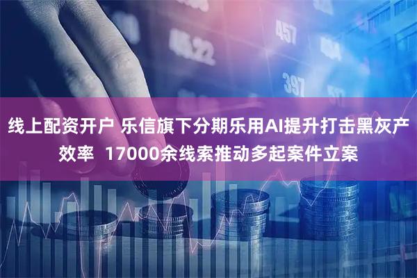 线上配资开户 乐信旗下分期乐用AI提升打击黑灰产效率  17000余线索推动多起案件立案